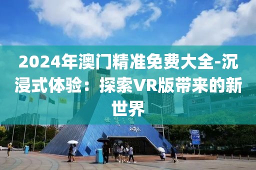 2024年澳門精準(zhǔn)免費大全-沉浸式體驗:探索VR版帶來的新世界