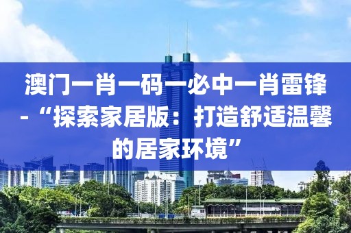 澳門一肖一碼一必中一肖雷鋒-“探索家居版:打造舒適溫馨的居家環(huán)境”