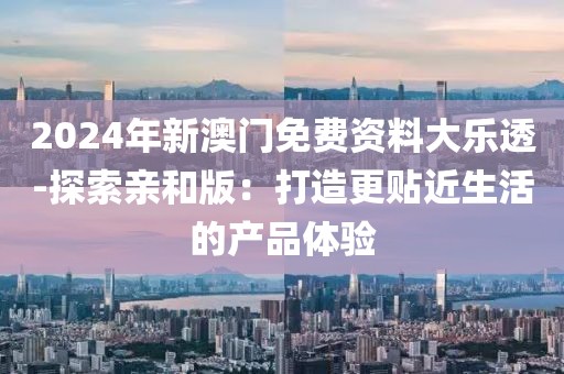 2024年新澳門免費資料大樂透-探索親和版：打造更貼近生活的產(chǎn)品體驗