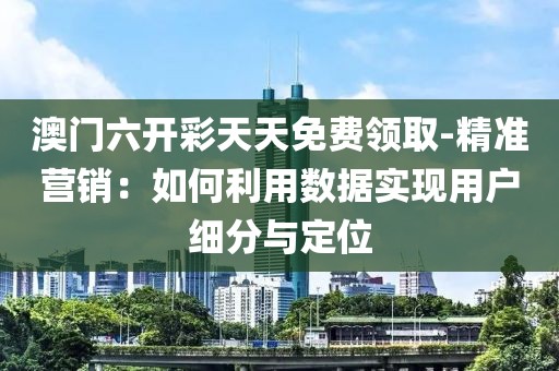 澳門六開彩天天免費(fèi)領(lǐng)取-精準(zhǔn)營銷：如何利用數(shù)據(jù)實(shí)現(xiàn)用戶細(xì)分與定位