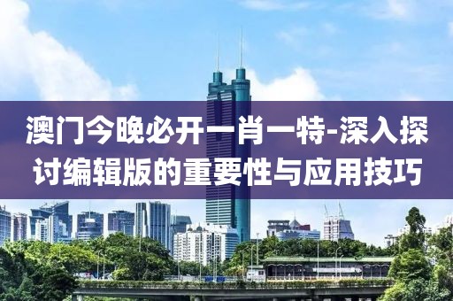 澳門今晚必開一肖一特-深入探討編輯版的重要性與應(yīng)用技巧
