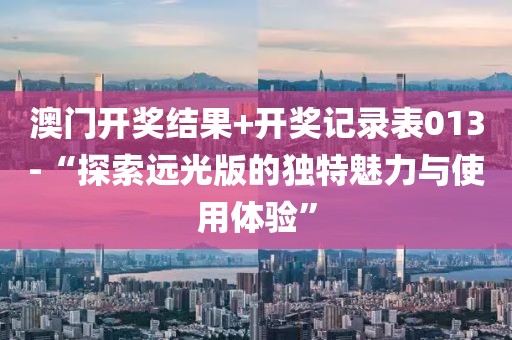 澳門開獎結(jié)果+開獎記錄表013-“探索遠(yuǎn)光版的獨特魅力與使用體驗”