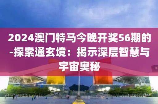 2024澳門特馬今晚開獎56期的-探索通玄境：揭示深層智慧與宇宙奧秘