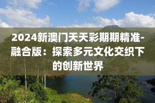 2024新澳門天天彩期期精準(zhǔn)-融合版：探索多元文化交織下的創(chuàng)新世界