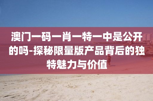 澳門一碼一肖一特一中是公開的嗎-探秘限量版產(chǎn)品背后的獨特魅力與價值