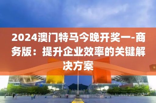2024澳門特馬今晚開獎(jiǎng)一-商務(wù)版：提升企業(yè)效率的關(guān)鍵解決方案