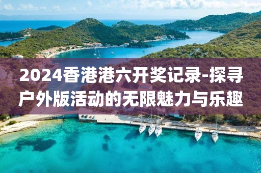 2024香港港六開獎記錄-探尋戶外版活動的無限魅力與樂趣