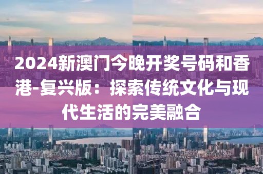2024新澳門今晚開獎號碼和香港-復(fù)興版：探索傳統(tǒng)文化與現(xiàn)代生活的完美融合