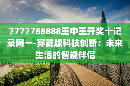 7777788888王中王開獎(jiǎng)十記錄網(wǎng)一-穿戴版科技創(chuàng)新：未來生活的智能伴侶