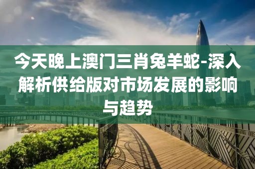 今天晚上澳門(mén)三肖兔羊蛇-深入解析供給版對(duì)市場(chǎng)發(fā)展的影響與趨勢(shì)