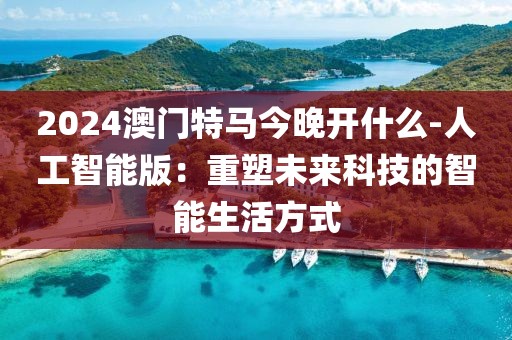 2024澳門特馬今晚開什么-人工智能版：重塑未來科技的智能生活方式