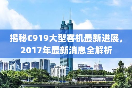 揭秘C919大型客機最新進展，2017年最新消息全解析