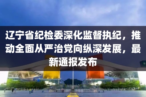 遼寧省紀檢委深化監(jiān)督執(zhí)紀，推動全面從嚴治黨向縱深發(fā)展，最新通報發(fā)布