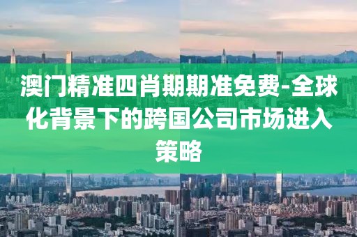 澳門精準(zhǔn)四肖期期準(zhǔn)免費(fèi)-全球化背景下的跨國公司市場(chǎng)進(jìn)入策略