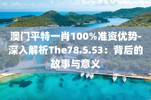 澳門平特一肖100%準資優(yōu)勢-深入解析The78.5.53：背后的故事與意義