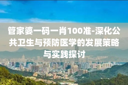 管家婆一碼一肖100準-深化公共衛(wèi)生與預(yù)防醫(yī)學(xué)的發(fā)展策略與實踐探討