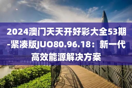 2024澳門天天開好彩大全53期-緊湊版JUO80.96.18：新一代高效能源解決方案