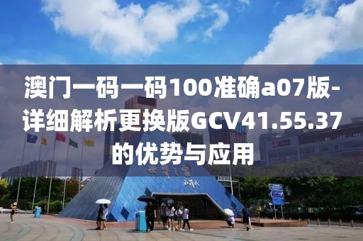 澳門一碼一碼100準(zhǔn)確a07版-詳細(xì)解析更換版GCV41.55.37的優(yōu)勢與應(yīng)用