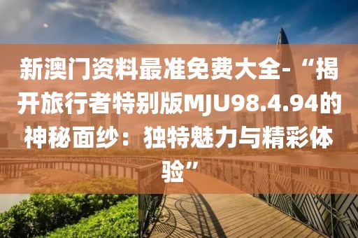 新澳門資料最準(zhǔn)免費(fèi)大全-“揭開(kāi)旅行者特別版MJU98.4.94的神秘面紗：獨(dú)特魅力與精彩體驗(yàn)”