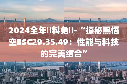 2024全年資料免費-“探秘黑悟空ESC29.35.49：性能與科技的完美結(jié)合”