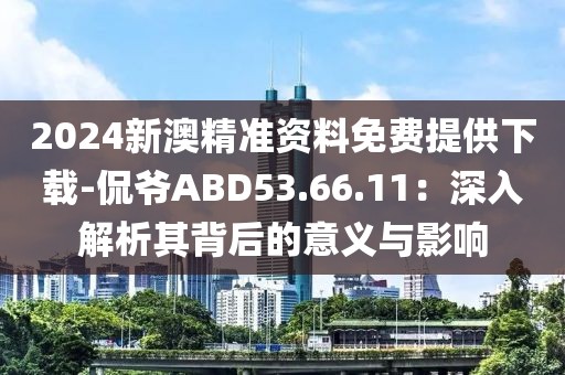 2024新澳精準(zhǔn)資料免費提供下載-侃爺ABD53.66.11：深入解析其背后的意義與影響