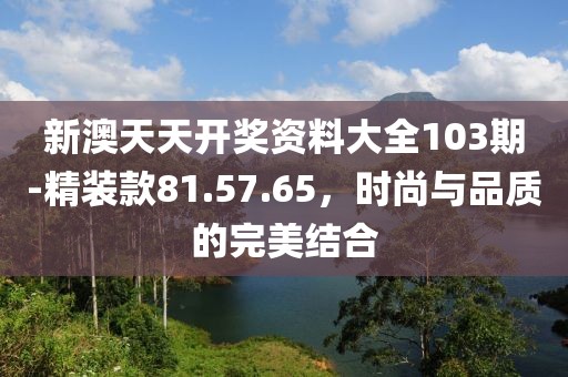 新澳天天開獎資料大全103期-精裝款81.57.65，時尚與品質(zhì)的完美結(jié)合