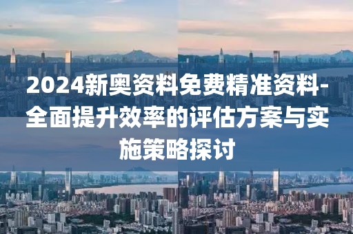 2024新奧資料免費精準(zhǔn)資料-全面提升效率的評估方案與實施策略探討