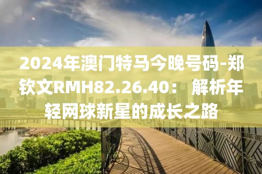 2024年澳門特馬今晚號碼-鄭欽文RMH82.26.40： 解析年輕網(wǎng)球新星的成長之路