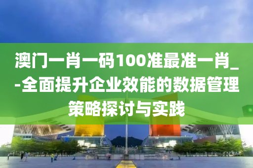 澳門一肖一碼100準(zhǔn)最準(zhǔn)一肖_-全面提升企業(yè)效能的數(shù)據(jù)管理策略探討與實(shí)踐