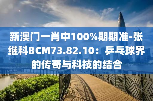 新澳門一肖中100%期期準(zhǔn)-張繼科BCM73.82.10：乒乓球界的傳奇與科技的結(jié)合
