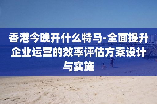 香港今晚開什么特馬-全面提升企業(yè)運(yùn)營的效率評(píng)估方案設(shè)計(jì)與實(shí)施