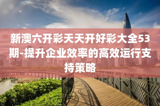 新澳六開彩天天開好彩大全53期-提升企業(yè)效率的高效運行支持策略