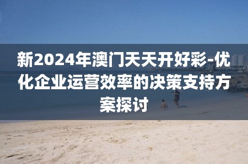 新2024年澳門天天開好彩-優(yōu)化企業(yè)運營效率的決策支持方案探討