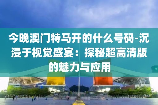今晚澳門特馬開的什么號碼-沉浸于視覺盛宴：探秘超高清版的魅力與應(yīng)用