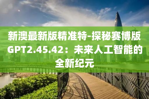 新澳最新版精準特-探秘賽博版GPT2.45.42：未來人工智能的全新紀元