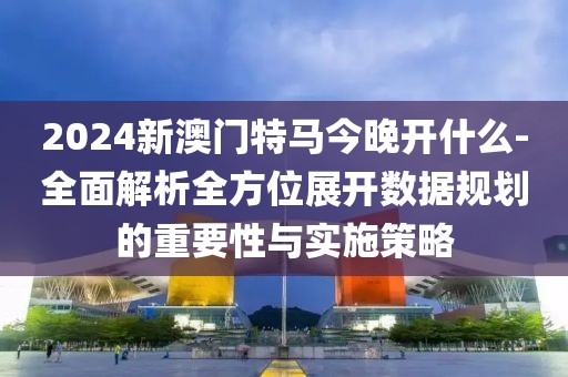 2024新澳門特馬今晚開什么-全面解析全方位展開數(shù)據(jù)規(guī)劃的重要性與實(shí)施策略