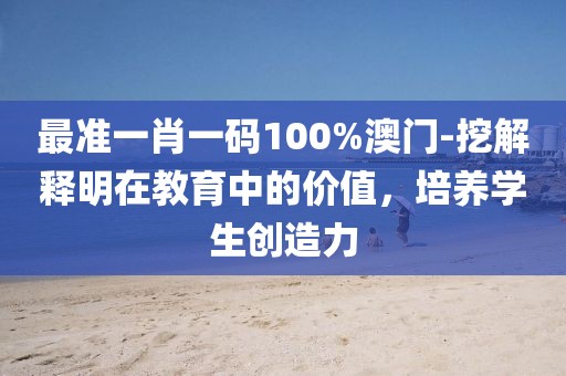 最準一肖一碼100%澳門-挖解釋明在教育中的價值，培養(yǎng)學生創(chuàng)造力