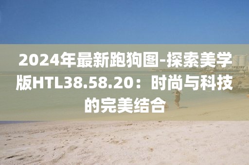 2024年最新跑狗圖-探索美學(xué)版HTL38.58.20：時尚與科技的完美結(jié)合