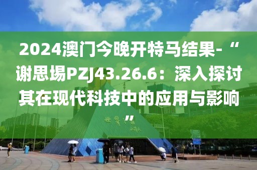 2024澳門今晚開特馬結果-“謝思埸PZJ43.26.6：深入探討其在現(xiàn)代科技中的應用與影響”