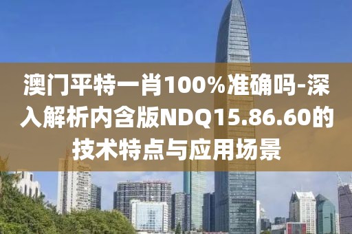 澳門平特一肖100%準(zhǔn)確嗎-深入解析內(nèi)含版NDQ15.86.60的技術(shù)特點與應(yīng)用場景