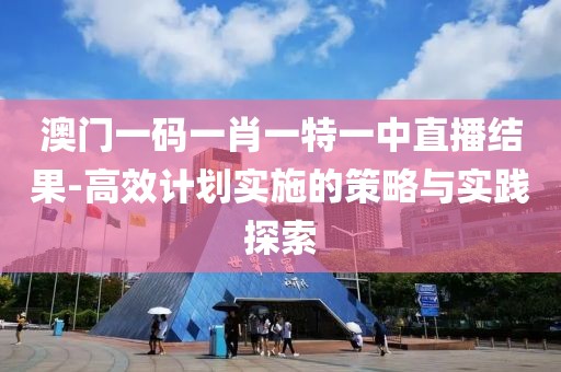 澳門一碼一肖一特一中直播結果-高效計劃實施的策略與實踐探索