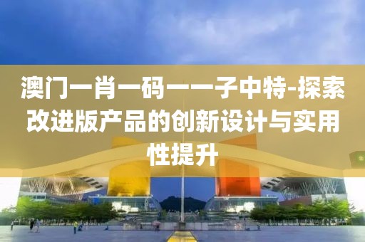 澳門一肖一碼一一子中特-探索改進(jìn)版產(chǎn)品的創(chuàng)新設(shè)計(jì)與實(shí)用性提升