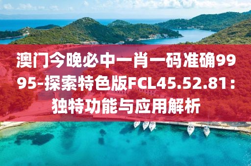 澳門今晚必中一肖一碼準(zhǔn)確9995-探索特色版FCL45.52.81：獨(dú)特功能與應(yīng)用解析