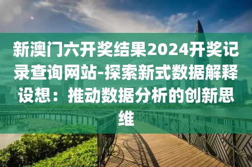 新澳門六開獎結(jié)果2024開獎記錄查詢網(wǎng)站-探索新式數(shù)據(jù)解釋設(shè)想：推動數(shù)據(jù)分析的創(chuàng)新思維