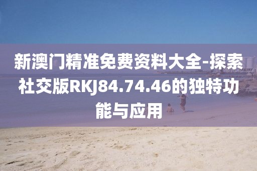 新澳門精準(zhǔn)免費(fèi)資料大全-探索社交版RKJ84.74.46的獨(dú)特功能與應(yīng)用