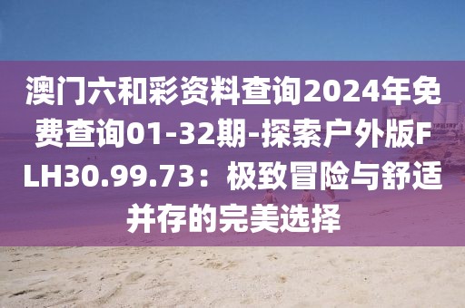 澳門六和彩資料查詢2024年免費查詢01-32期-探索戶外版FLH30.99.73:極致冒險與舒適并存的完美選擇