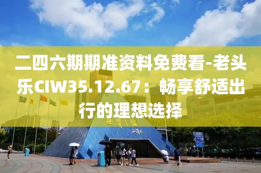二四六期期準(zhǔn)資料免費(fèi)看-老頭樂CIW35.12.67：暢享舒適出行的理想選擇