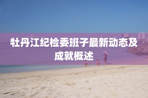 牡丹江紀(jì)檢委班子最新動(dòng)態(tài)及成就概述