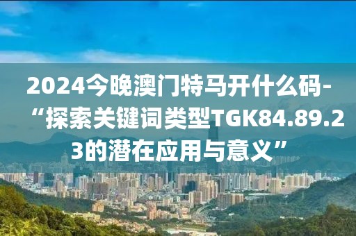 2024今晚澳門特馬開什么碼-“探索關(guān)鍵詞類型TGK84.89.23的潛在應(yīng)用與意義”