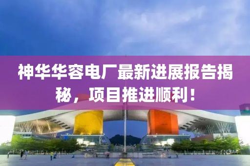 神華華容電廠最新進(jìn)展報(bào)告揭秘，項(xiàng)目推進(jìn)順利！